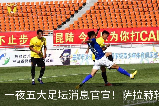 一夜五大足坛消息官宣！萨拉赫转会离队，穆帅接班人正式履职，曼城续约天赋球员，马竞作出回应